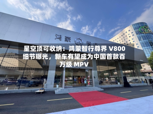 星空顶可收纳：鸿蒙智行尊界 V800 细节曝光，新车有望成为中国首款百万级 MPV-第2张图片
