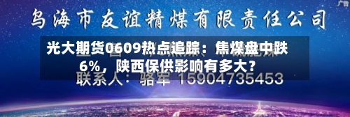 光大期货0609热点追踪：焦煤盘中跌6%，陕西保供影响有多大？-第3张图片