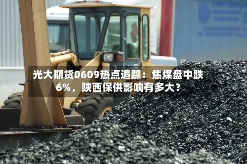 光大期货0609热点追踪：焦煤盘中跌6%，陕西保供影响有多大？
