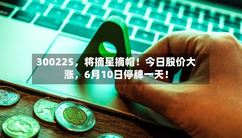 300225，将摘星摘帽！今日股价大涨，6月10日停牌一天！