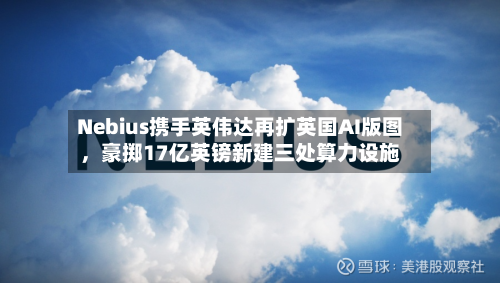 Nebius携手英伟达再扩英国AI版图	，豪掷17亿英镑新建三处算力设施-第3张图片