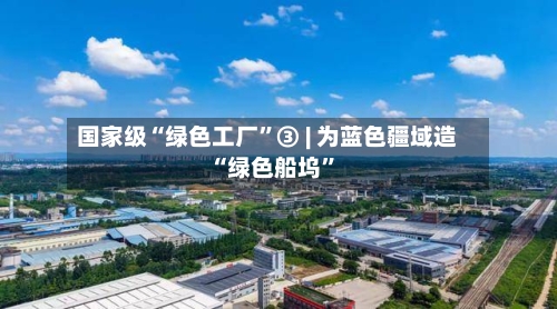 国家级“绿色工厂	”③ | 为蓝色疆域造“绿色船坞”-第2张图片