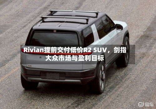 Rivian提前交付低价R2 SUV	，剑指大众市场与盈利目标-第2张图片