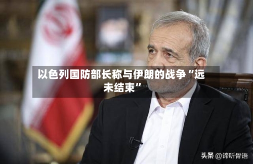 以色列国防部长称与伊朗的战争“远未结束”