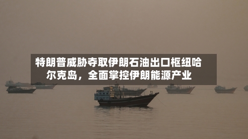 特朗普威胁夺取伊朗石油出口枢纽哈尔克岛	，全面掌控伊朗能源产业-第2张图片