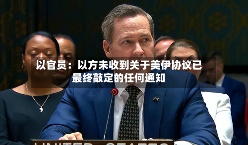 以官员：以方未收到关于美伊协议已最终敲定的任何通知