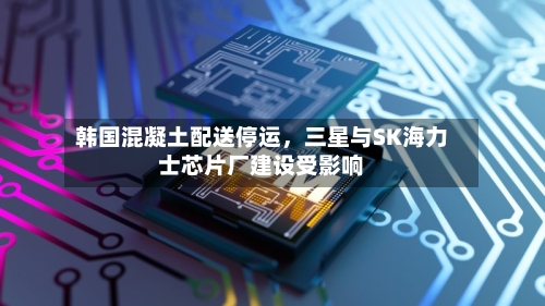 韩国混凝土配送停运，三星与SK海力士芯片厂建设受影响-第2张图片