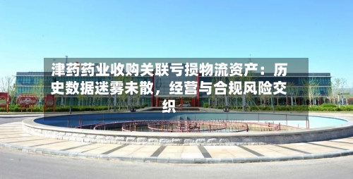 津药药业收购关联亏损物流资产：历史数据迷雾未散，经营与合规风险交织