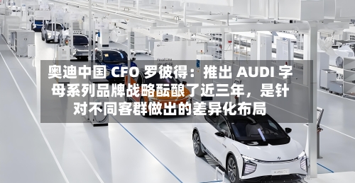 奥迪中国 CFO 罗彼得：推出 AUDI 字母系列品牌战略酝酿了近三年，是针对不同客群做出的差异化布局