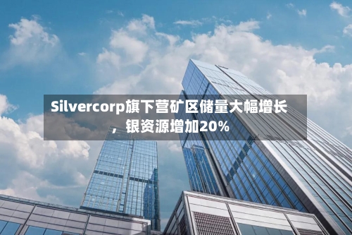Silvercorp旗下营矿区储量大幅增长，银资源增加20%-第2张图片
