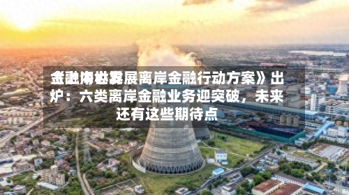 《上海世界金融中心发展离岸金融行动方案》出炉：六类离岸金融业务迎突破，未来还有这些期待点-第3张图片