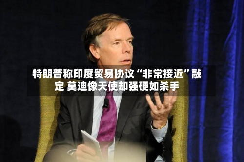 特朗普称印度贸易协议“非常接近	”敲定 莫迪像天使却强硬如杀手-第2张图片