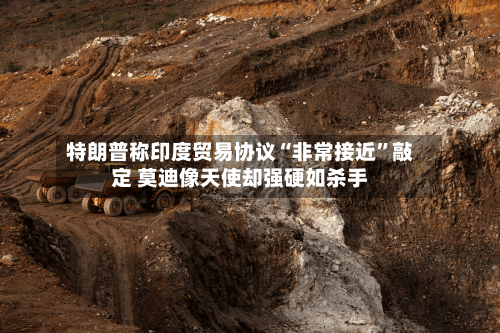 特朗普称印度贸易协议“非常接近”敲定 莫迪像天使却强硬如杀手