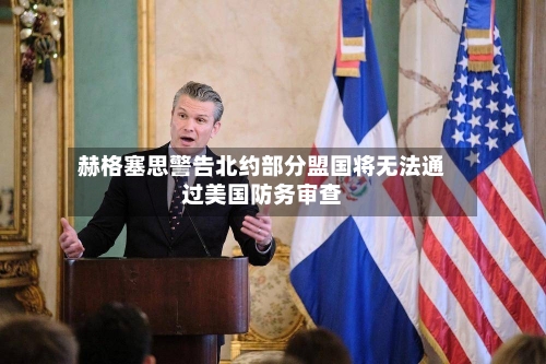 赫格塞思警告北约部分盟国将无法通过美国防务审查-第2张图片