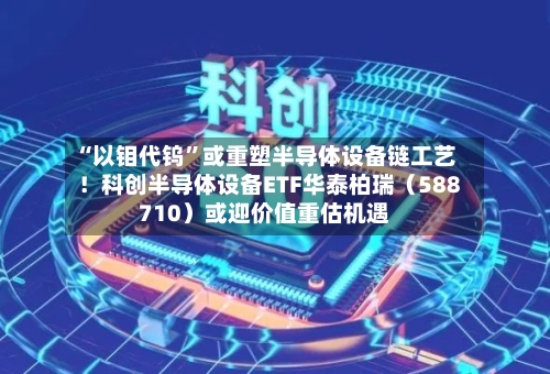 “以钼代钨”或重塑半导体设备链工艺！科创半导体设备ETF华泰柏瑞（588710）或迎价值重估机遇-第3张图片