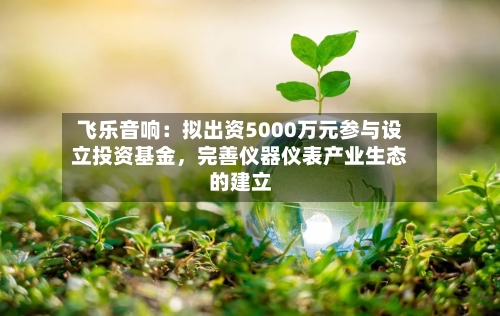 飞乐音响：拟出资5000万元参与设立投资基金，完善仪器仪表产业生态的建立-第2张图片