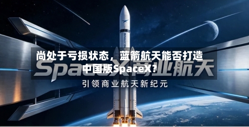 尚处于亏损状态	，蓝箭航天能否打造中国版SpaceX？-第3张图片