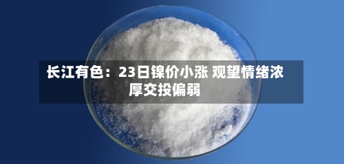 长江有色：23日镍价小涨 观望情绪浓厚交投偏弱-第3张图片