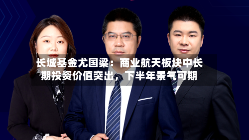 长城基金尤国梁：商业航天板块中长期投资价值突出，下半年景气可期-第3张图片