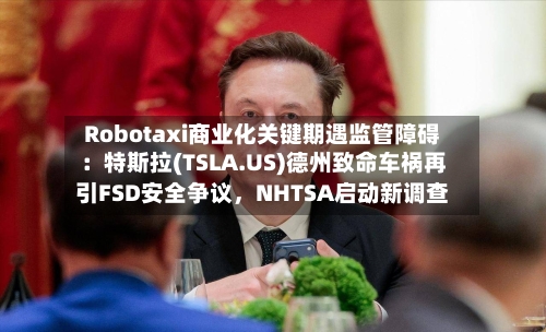 Robotaxi商业化关键期遇监管障碍：特斯拉(TSLA.US)德州致命车祸再引FSD安全争议，NHTSA启动新调查-第2张图片