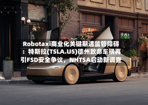 Robotaxi商业化关键期遇监管障碍：特斯拉(TSLA.US)德州致命车祸再引FSD安全争议，NHTSA启动新调查