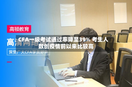 CFA一级考试通过率降至39% 考生人数创疫情前以来比较高