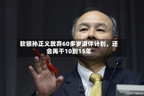软银孙正义放弃60多岁退休计划	，还会再干10到15年-第3张图片