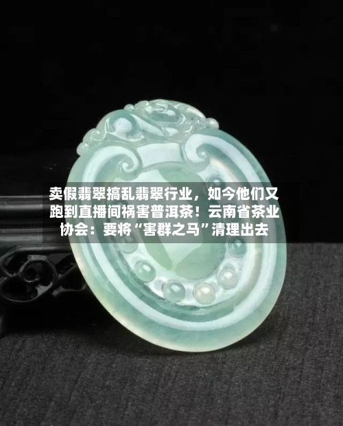 卖假翡翠搞乱翡翠行业，如今他们又跑到直播间祸害普洱茶！云南省茶业协会：要将“害群之马	”清理出去-第2张图片