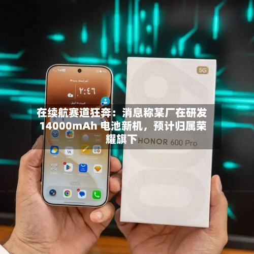 在续航赛道狂奔：消息称某厂在研发 14000mAh 电池新机，预计归属荣耀旗下