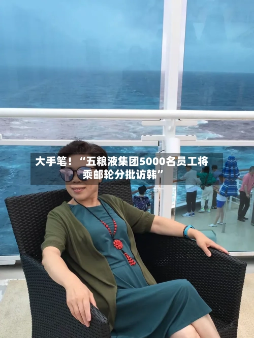 大手笔！“五粮液集团5000名员工将乘邮轮分批访韩”