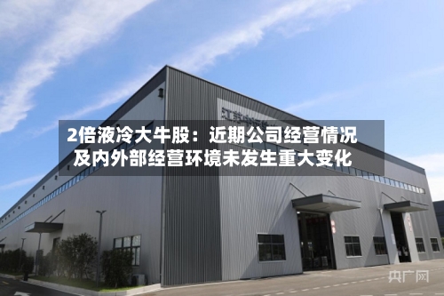 2倍液冷大牛股：近期公司经营情况及内外部经营环境未发生重大变化