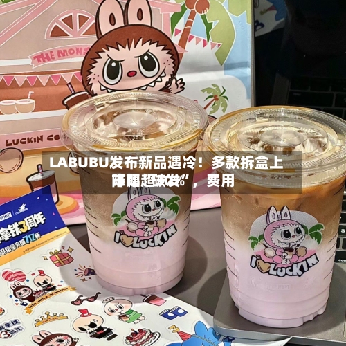 LABUBU发布新品遇冷！多款拆盒上市即“破发”，费用降幅超30%-第3张图片