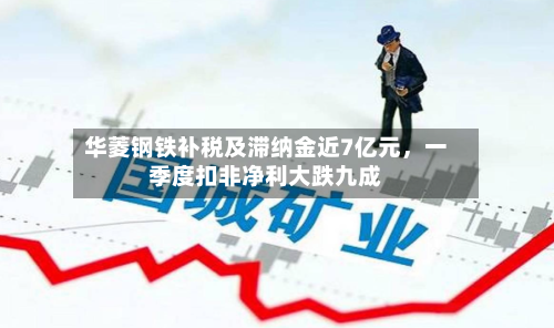 华菱钢铁补税及滞纳金近7亿元，一季度扣非净利大跌九成-第2张图片