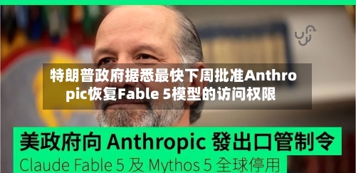 特朗普政府据悉最快下周批准Anthropic恢复Fable 5模型的访问权限