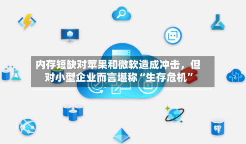 内存短缺对苹果和微软造成冲击，但对小型企业而言堪称“生存危机”
