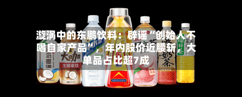 漩涡中的东鹏饮料：辟谣“创始人不喝自家产品”，年内股价近腰斩，大单品占比超7成