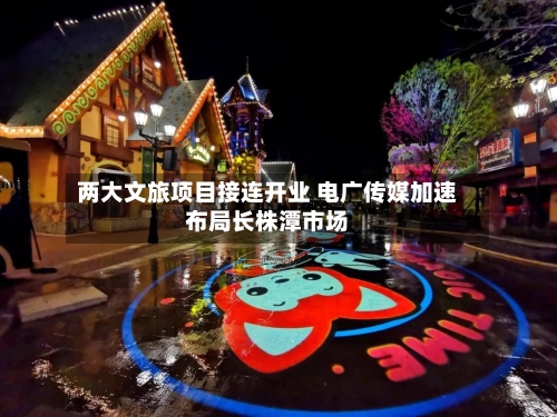 两大文旅项目接连开业 电广传媒加速布局长株潭市场-第2张图片