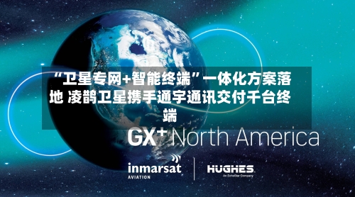 “卫星专网+智能终端”一体化方案落地 凌鹊卫星携手通宇通讯交付千台终端-第2张图片