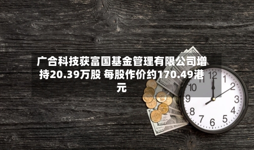 广合科技获富国基金管理有限公司增持20.39万股 每股作价约170.49港元