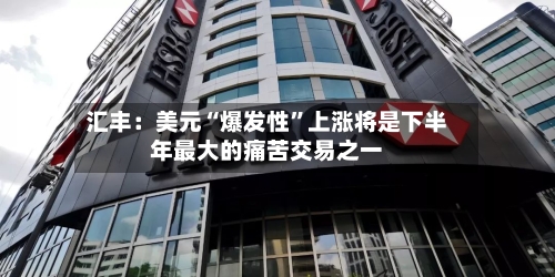 汇丰：美元“爆发性”上涨将是下半年最大的痛苦交易之一