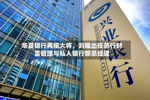 华夏银行再揽大将	，刘楹出任总行财富管理与私人银行部总经理-第2张图片