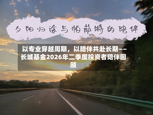 以专业穿越周期，以陪伴共赴长期——长城基金2026年二季度投资者陪伴回顾-第3张图片