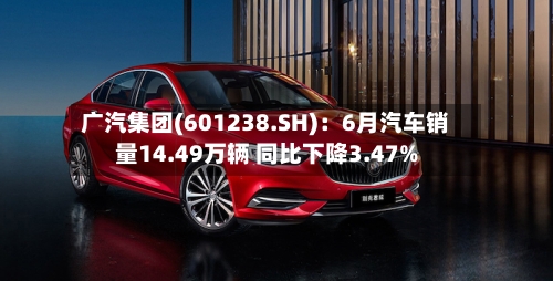 广汽集团(601238.SH)：6月汽车销量14.49万辆 同比下降3.47%-第2张图片