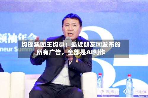 均瑶集团王均豪：最近朋友圈发布的所有广告	，全部是AI制作-第2张图片