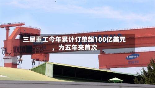 三星重工今年累计订单超100亿美元，为五年来首次-第3张图片