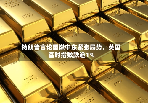 特朗普言论重燃中东紧张局势，英国富时指数跌逾1%