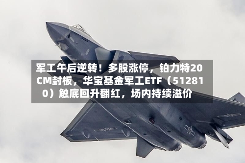 军工午后逆转！多股涨停，铂力特20CM封板，华宝基金军工ETF（512810）触底回升翻红	，场内持续溢价-第3张图片