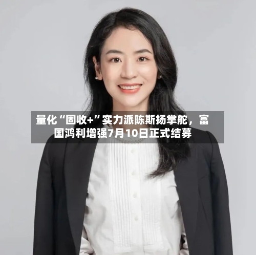 量化“固收+”实力派陈斯扬掌舵	，富国鸿利增强7月10日正式结募-第2张图片