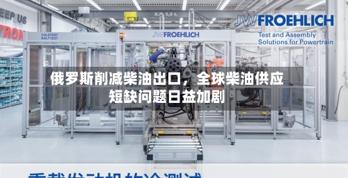 俄罗斯削减柴油出口，全球柴油供应短缺问题日益加剧