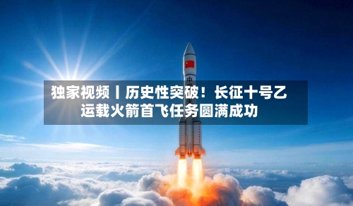 独家视频丨历史性突破！长征十号乙运载火箭首飞任务圆满成功